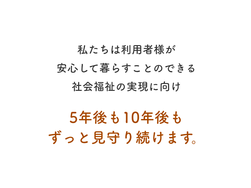 私たちは利用者様が安心して暮らすことのできる社会福祉の実現に向け5年後も10年後も見守り続けます。